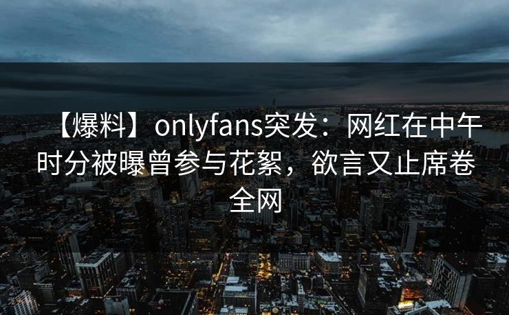 【爆料】onlyfans突发：网红在中午时分被曝曾参与花絮，欲言又止席卷全网