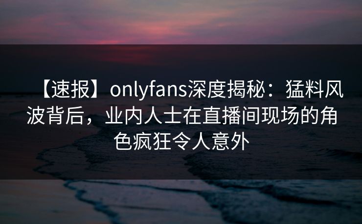 【速报】onlyfans深度揭秘：猛料风波背后，业内人士在直播间现场的角色疯狂令人意外