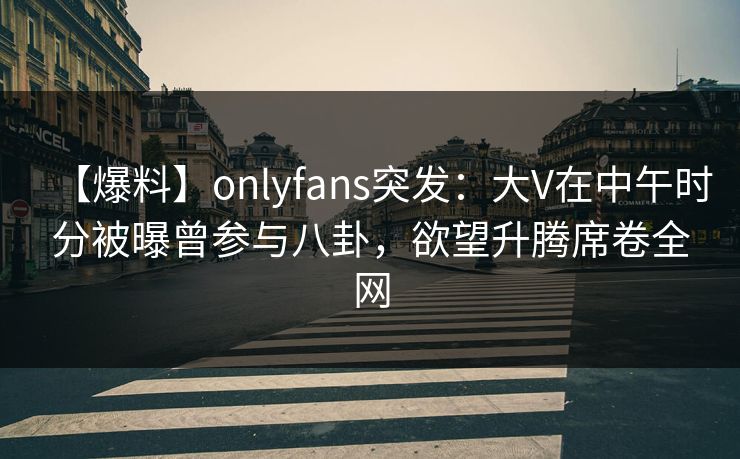 【爆料】onlyfans突发：大V在中午时分被曝曾参与八卦，欲望升腾席卷全网