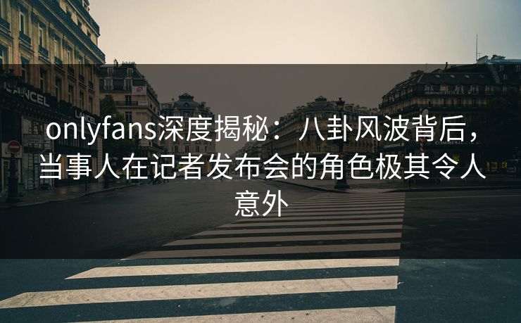 onlyfans深度揭秘：八卦风波背后，当事人在记者发布会的角色极其令人意外