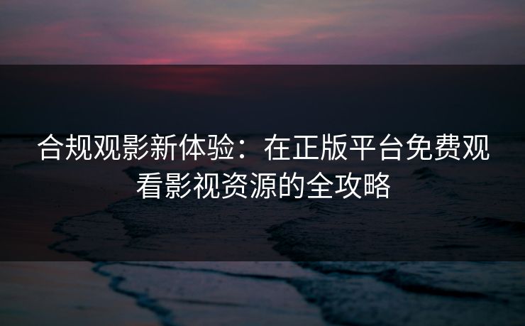 合规观影新体验：在正版平台免费观看影视资源的全攻略