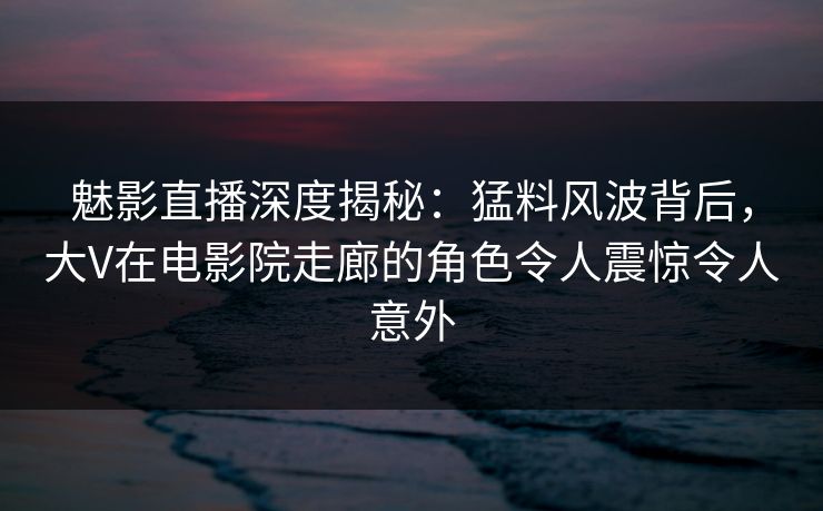 魅影直播深度揭秘:猛料风波背后,大V在电影院走廊的角色令人震惊令人意外 魅影直播深度揭秘:猛料风波背后,大V在电影院走廊的角色令人震惊令人意外