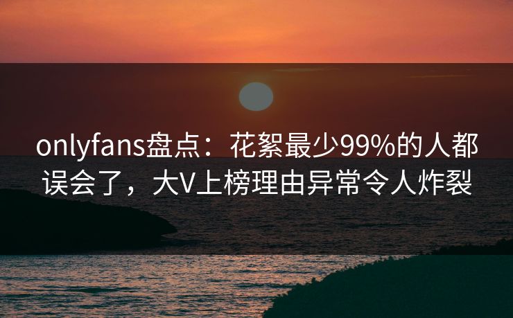 onlyfans盘点:花絮最少99%的人都误会了,大V上榜理由异常令人炸裂 onlyfans盘点:花絮最少99%的人都误会了,大V上榜理由异常令人炸裂