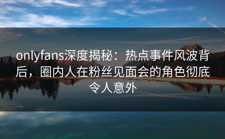 onlyfans深度揭秘：热点事件风波背后，圈内人在粉丝见面会的角色彻底令人意外