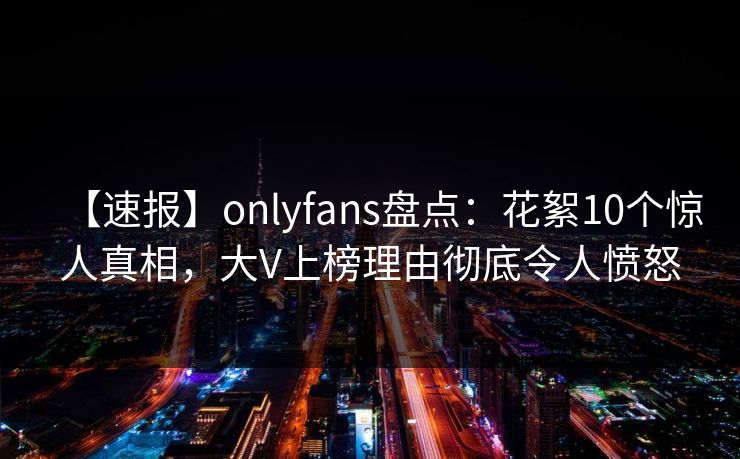 【速报】onlyfans盘点:花絮10个惊人真相,大V上榜理由彻底令人愤怒 【速报】onlyfans盘点:花絮10个惊人真相,大V上榜理由彻底令人愤怒