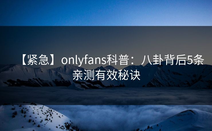 【紧急】onlyfans科普:八卦背后5条亲测有效秘诀 【紧急】onlyfans科普:八卦背后5条亲测有效秘诀