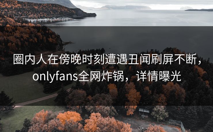 圈内人在傍晚时刻遭遇丑闻刷屏不断，onlyfans全网炸锅，详情曝光