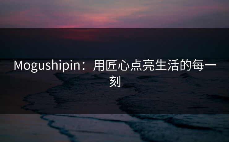 Mogushipin：用匠心点亮生活的每一刻