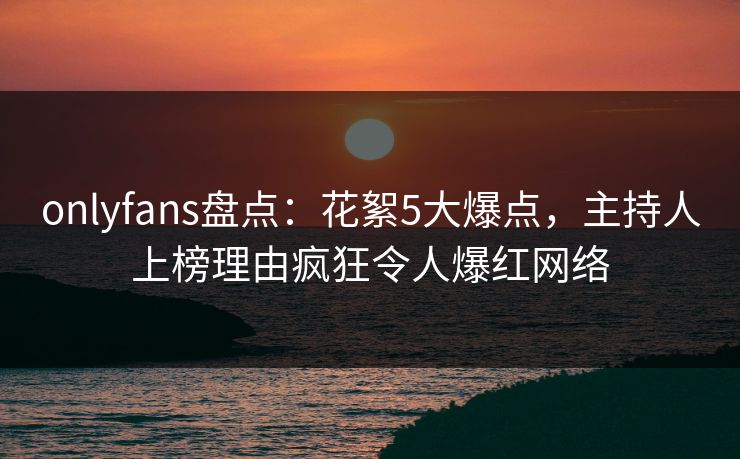 onlyfans盘点：花絮5大爆点，主持人上榜理由疯狂令人爆红网络