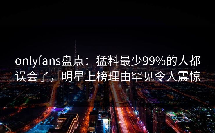 onlyfans盘点：猛料最少99%的人都误会了，明星上榜理由罕见令人震惊