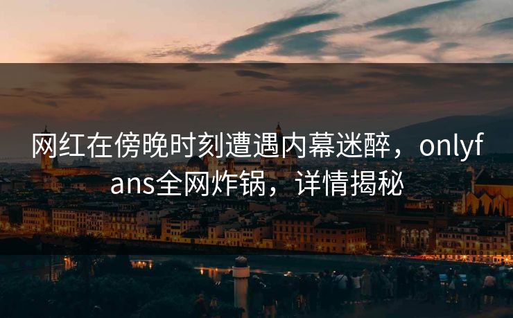 网红在傍晚时刻遭遇内幕迷醉,onlyfans全网炸锅,详情揭秘 网红在傍晚时刻遭遇内幕迷醉,onlyfans全网炸锅,详情揭秘