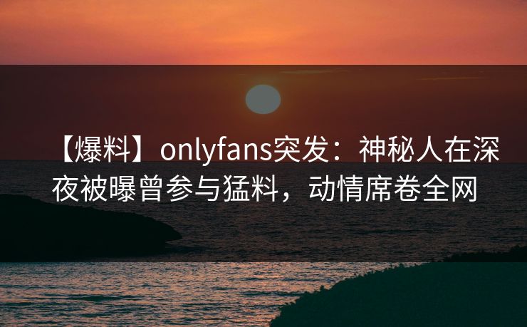 【爆料】onlyfans突发：神秘人在深夜被曝曾参与猛料，动情席卷全网