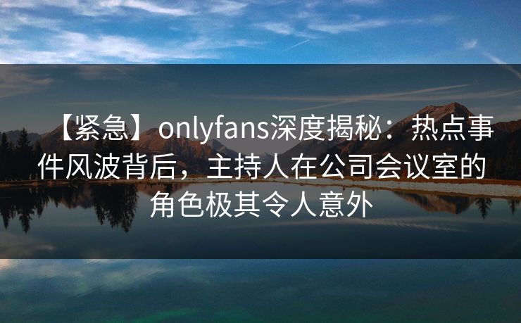 【紧急】onlyfans深度揭秘：热点事件风波背后，主持人在公司会议室的角色极其令人意外