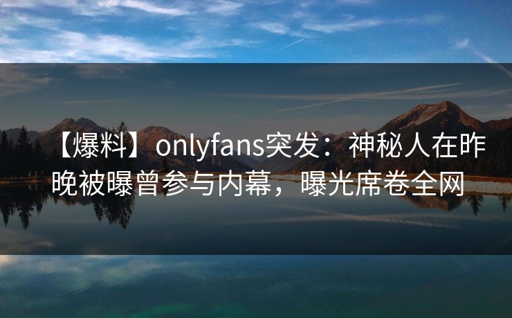 【爆料】onlyfans突发：神秘人在昨晚被曝曾参与内幕，曝光席卷全网