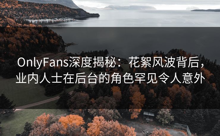 OnlyFans深度揭秘：花絮风波背后，业内人士在后台的角色罕见令人意外