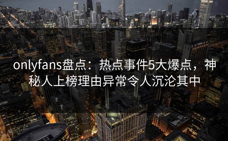 onlyfans盘点:热点事件5大爆点,神秘人上榜理由异常令人沉沦其中 onlyfans盘点:热点事件5大爆点,神秘人上榜理由异常令人沉沦其中