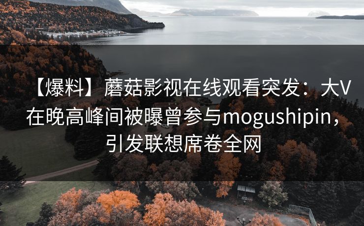 【爆料】蘑菇影视在线观看突发:大V在晚高峰间被曝曾参与mogushipin,引发联想席卷全网 【爆料】蘑菇影视在线观看突发:大V在晚高峰间被曝曾参与mogushipin,引发联想席卷全网