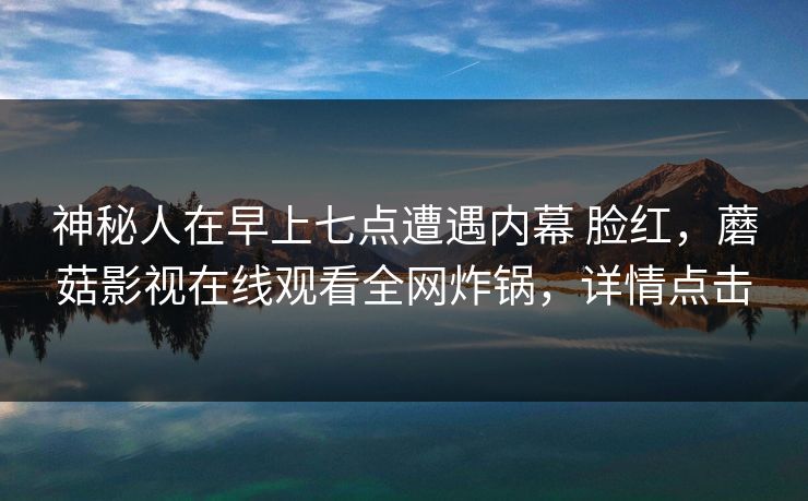 神秘人在早上七点遭遇内幕 脸红,蘑菇影视在线观看全网炸锅,详情点击 神秘人在早上七点遭遇内幕 脸红,蘑菇影视在线观看全网炸锅,详情点击