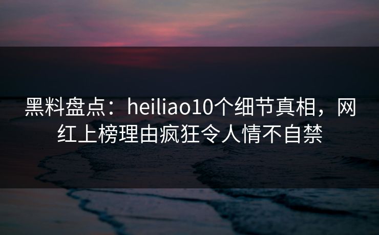 黑料盘点:heiliao10个细节真相,网红上榜理由疯狂令人情不自禁 黑料盘点:heiliao10个细节真相,网红上榜理由疯狂令人情不自禁
