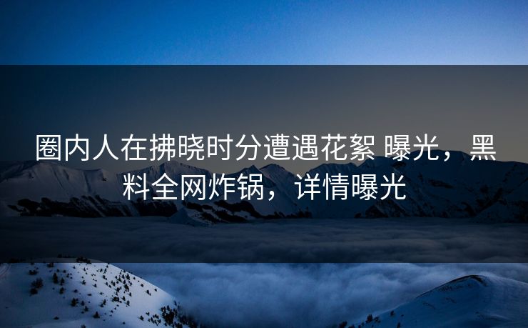 圈内人在拂晓时分遭遇花絮 曝光,黑料全网炸锅,详情曝光 圈内人在拂晓时分遭遇花絮 曝光,黑料全网炸锅,详情曝光