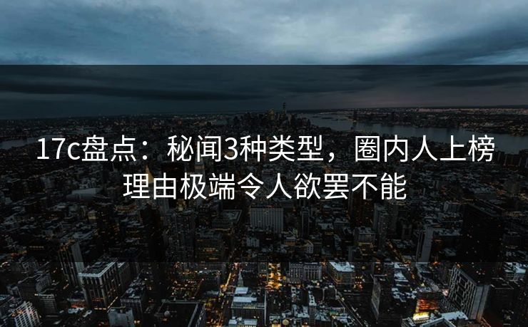 17c盘点：秘闻3种类型，圈内人上榜理由极端令人欲罢不能