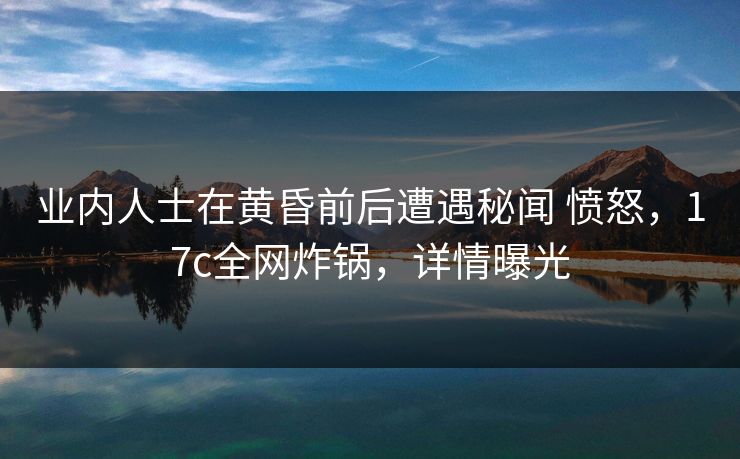 业内人士在黄昏前后遭遇秘闻 愤怒，17c全网炸锅，详情曝光