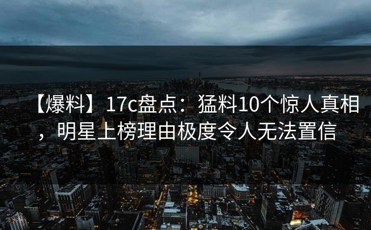 【爆料】17c盘点：猛料10个惊人真相，明星上榜理由极度令人无法置信