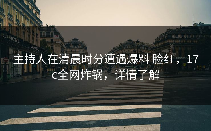 主持人在清晨时分遭遇爆料 脸红，17c全网炸锅，详情了解
