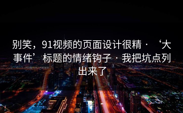别笑,91视频的页面设计很精 · ‘大事件’标题的情绪钩子 · 我把坑点列出来了 别笑,91视频的页面设计很精 · ‘大事件’标题的情绪钩子 · 我把坑点列出来了
